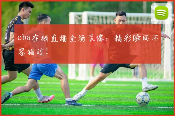 cba在线直播全场录像，精彩瞬间不容错过！