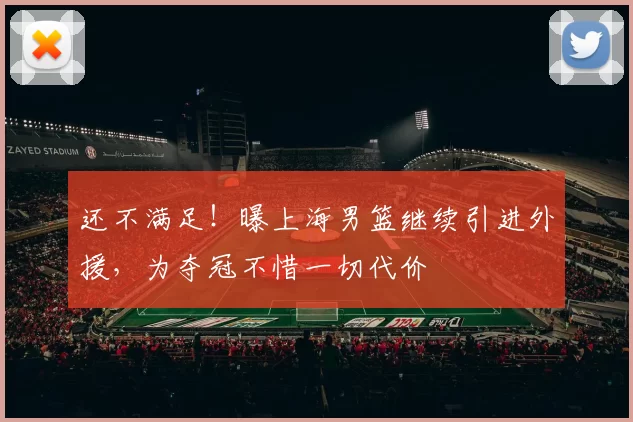 还不满足！曝上海男篮继续引进外援，为夺冠不惜一切代价