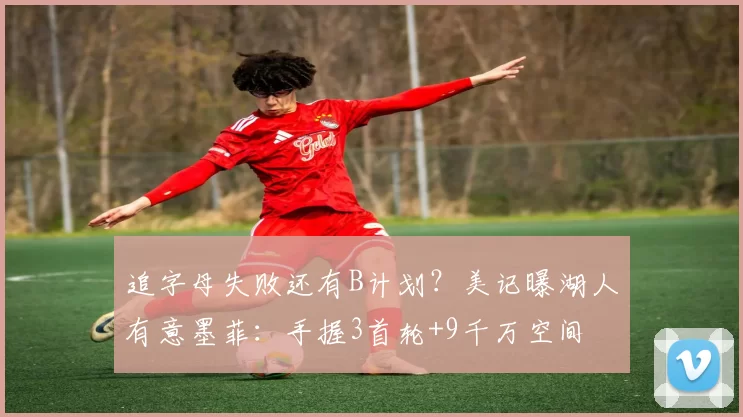 追字母失败还有B计划？美记曝湖人有意墨菲：手握3首轮+9千万空间