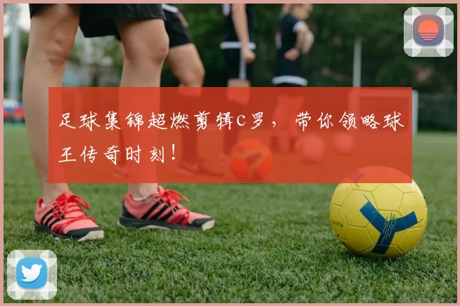 足球集锦超燃剪辑c罗，带你领略球王传奇时刻！