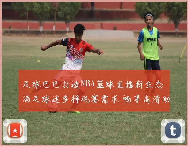 足球巴巴打造NBA篮球直播新生态 满足球迷多样观赛需求 畅享高清助力