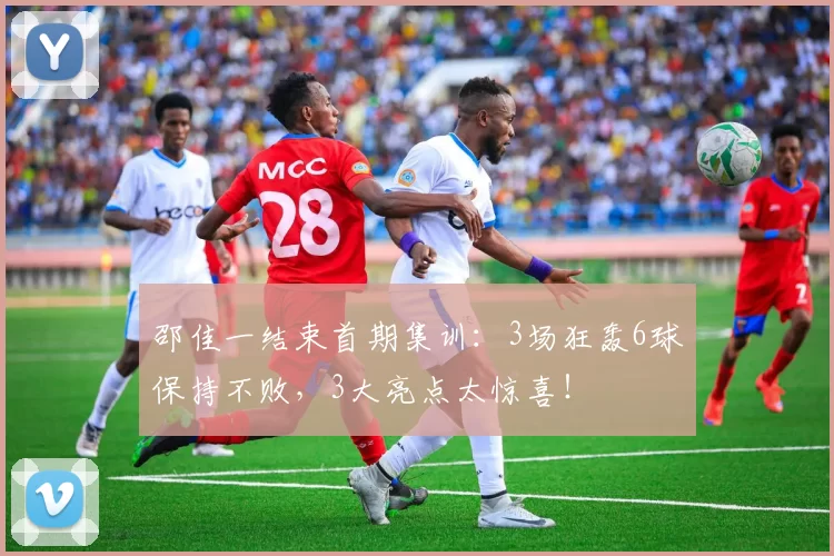 邵佳一结束首期集训：3场狂轰6球保持不败，3大亮点太惊喜！