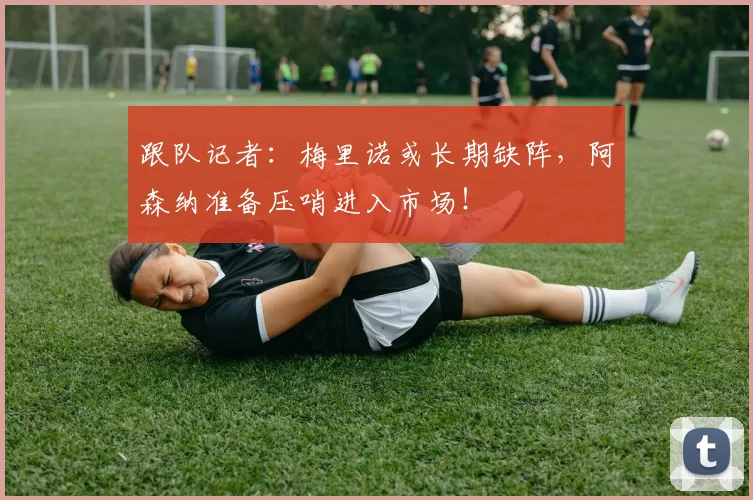 跟队记者：梅里诺或长期缺阵，阿森纳准备压哨进入市场！