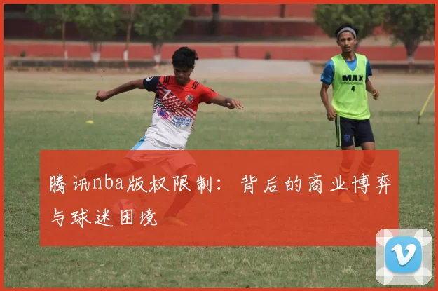 腾讯nba版权限制：背后的商业博弈与球迷困境