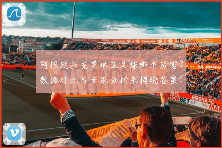 阿根廷和克罗地亚足球哪个厉害？数据对比与专家分析来揭晓答案！