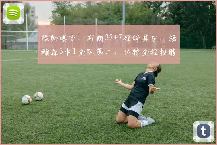 绿凯爆冷！布朗37+7难辞其咎，杨瀚森3中1全队第二，怀特全程拉胯