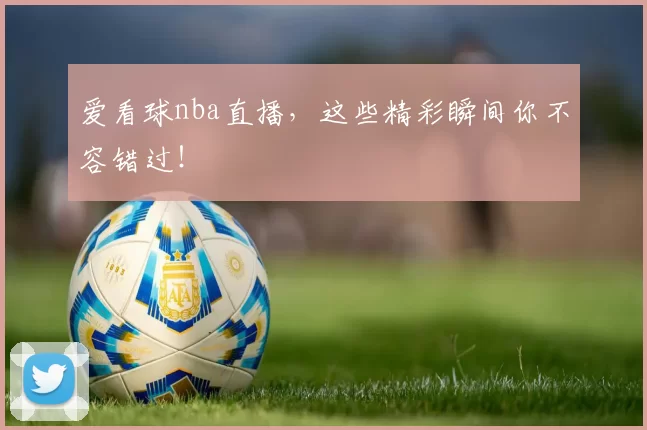 爱看球nba直播，这些精彩瞬间你不容错过！