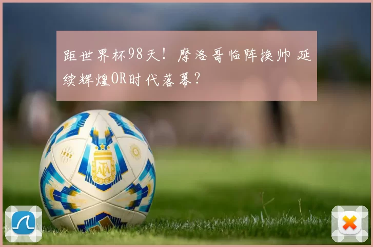距世界杯98天！摩洛哥临阵换帅 延续辉煌OR时代落幕？