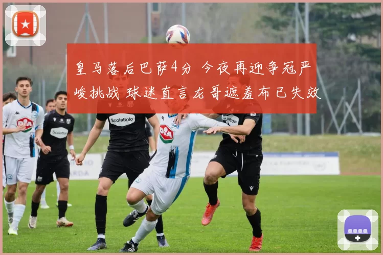 皇马落后巴萨4分 今夜再迎争冠严峻挑战 球迷直言龙哥遮羞布已失效_姆巴_前锋_位置