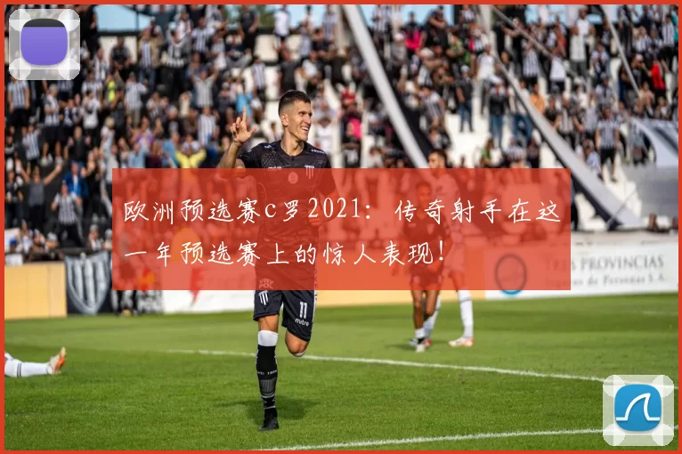 欧洲预选赛c罗2021：传奇射手在这一年预选赛上的惊人表现！
