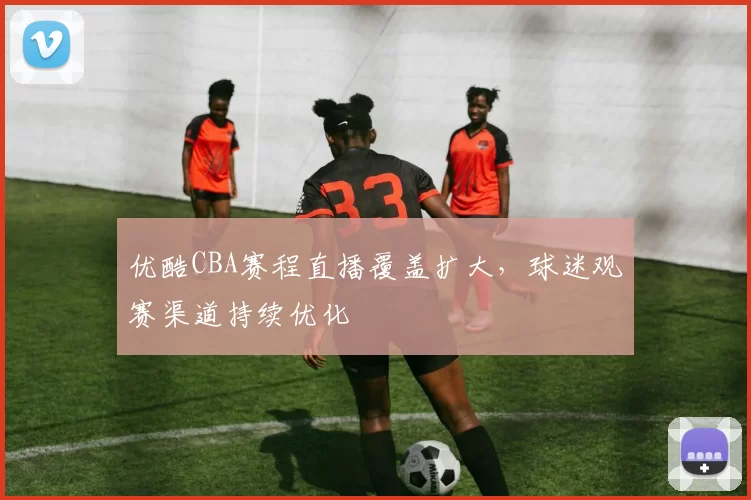 优酷CBA赛程直播覆盖扩大，球迷观赛渠道持续优化