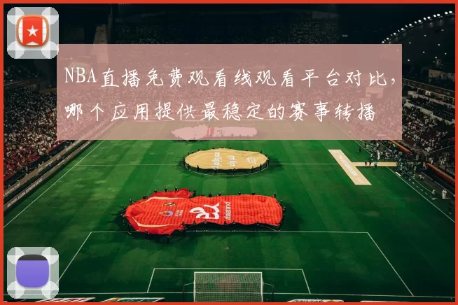 NBA直播免费观看线观看平台对比，哪个应用提供最稳定的赛事转播