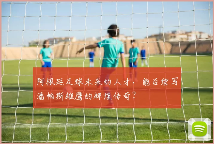 阿根廷足球未来的人才，能否续写潘帕斯雄鹰的辉煌传奇？