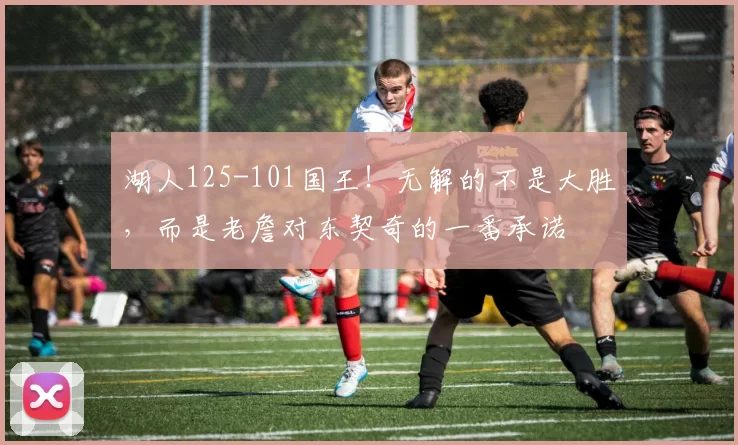 湖人125-101国王！无解的不是大胜，而是老詹对东契奇的一番承诺