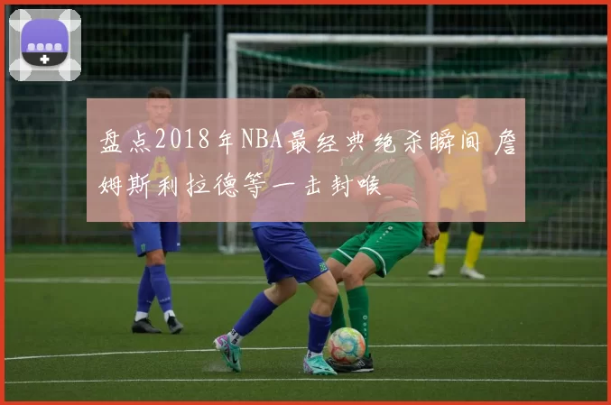 盘点2018年NBA最经典绝杀瞬间 詹姆斯利拉德等一击封喉