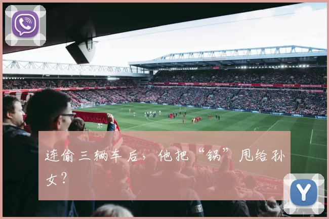 连偷三辆车后，他把“锅”甩给孙女？