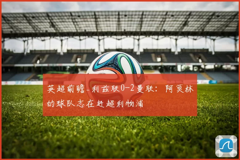 英超前瞻_利兹联0-2曼联：阿莫林的球队志在赶超利物浦