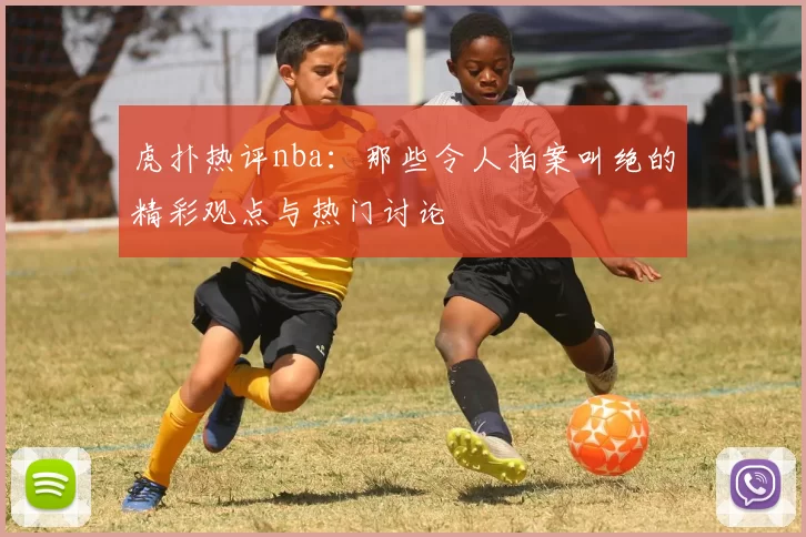 虎扑热评nba：那些令人拍案叫绝的精彩观点与热门讨论