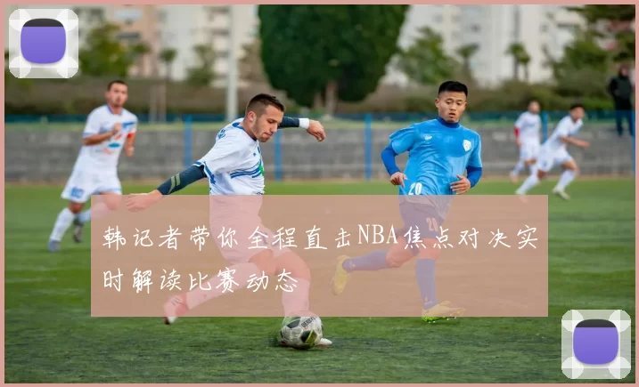 韩记者带你全程直击NBA焦点对决实时解读比赛动态