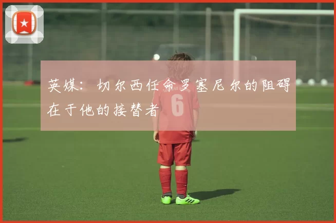 英媒：切尔西任命罗塞尼尔的阻碍在于他的接替者