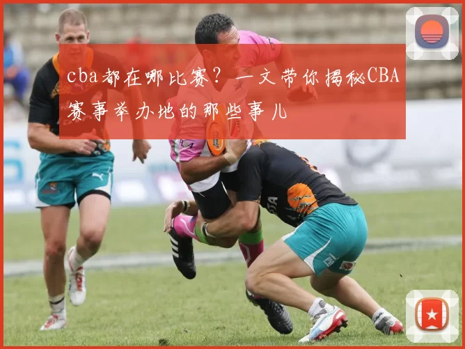 cba都在哪比赛？一文带你揭秘CBA赛事举办地的那些事儿