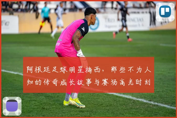 阿根廷足球明星梅西，那些不为人知的传奇成长故事与赛场高光时刻