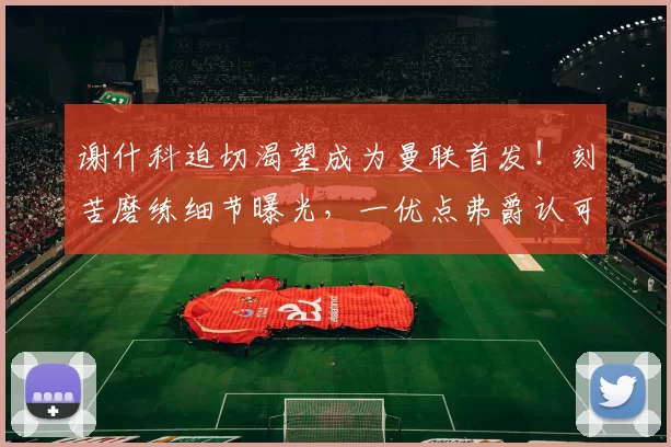 谢什科迫切渴望成为曼联首发！刻苦磨练细节曝光，一优点弗爵认可