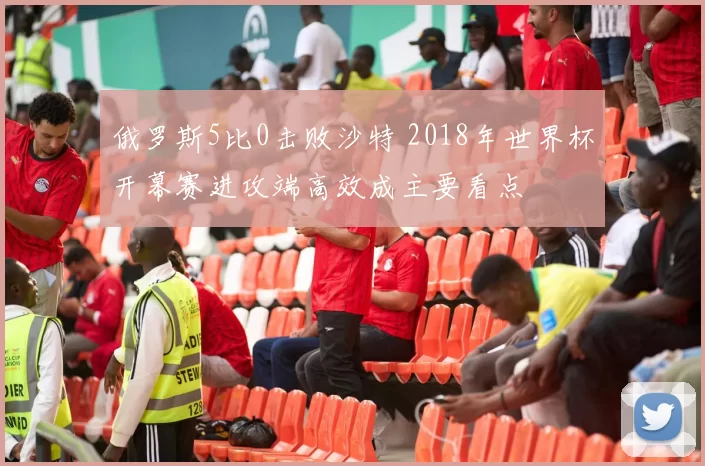 俄罗斯5比0击败沙特 2018年世界杯开幕赛进攻端高效成主要看点