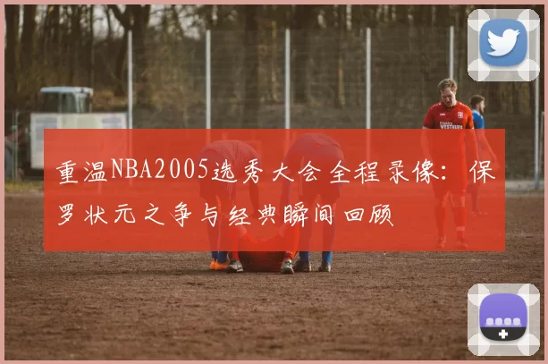 重温NBA2005选秀大会全程录像：保罗状元之争与经典瞬间回顾