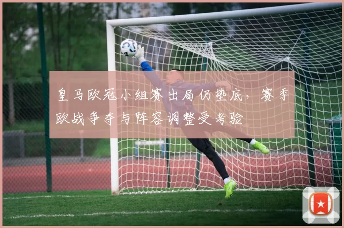 皇马欧冠小组赛出局仍垫底，赛季欧战争夺与阵容调整受考验