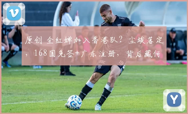 原创 全红婵加入香港队？尘埃落定，168国免签+广东注册，背后藏何猫腻