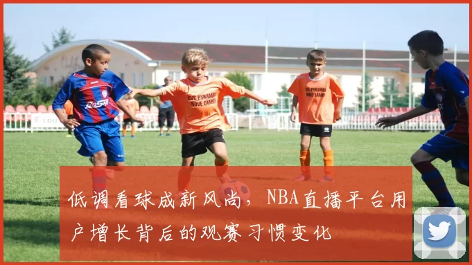 低调看球成新风尚，NBA直播平台用户增长背后的观赛习惯变化