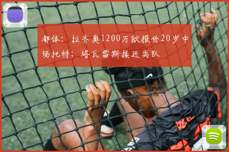 都体：拉齐奥1200万欧报价20岁中场托特；塔瓦雷斯接近离队