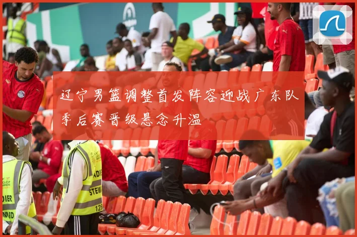 辽宁男篮调整首发阵容迎战广东队季后赛晋级悬念升温