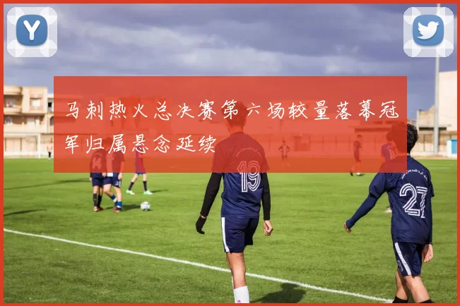 马刺热火总决赛第六场较量落幕冠军归属悬念延续