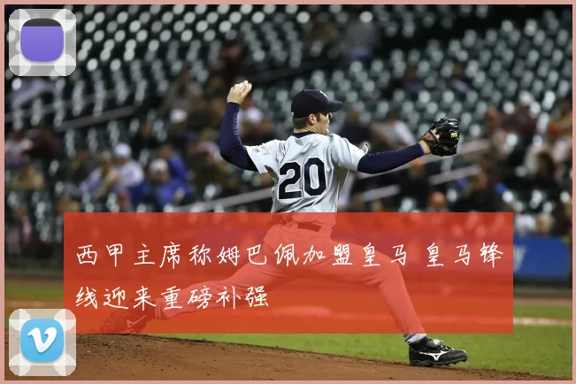 西甲主席称姆巴佩加盟皇马 皇马锋线迎来重磅补强