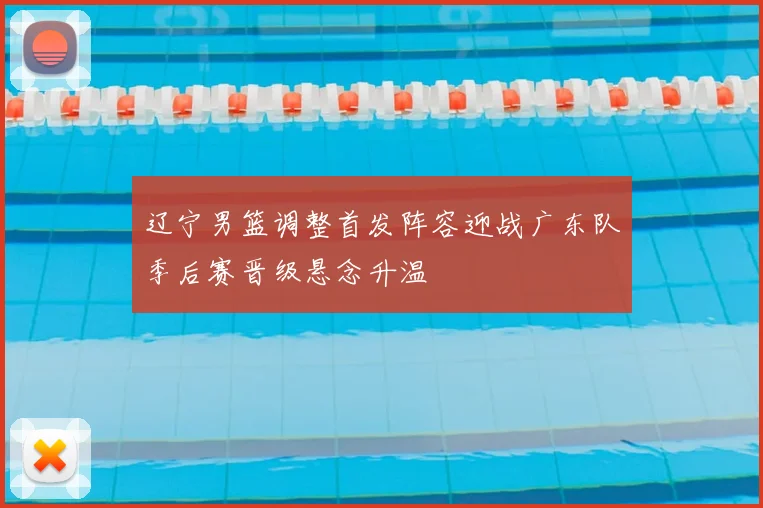 辽宁男篮调整首发阵容迎战广东队季后赛晋级悬念升温
