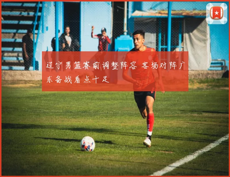 辽宁男篮赛前调整阵容 客场对阵广东备战看点十足