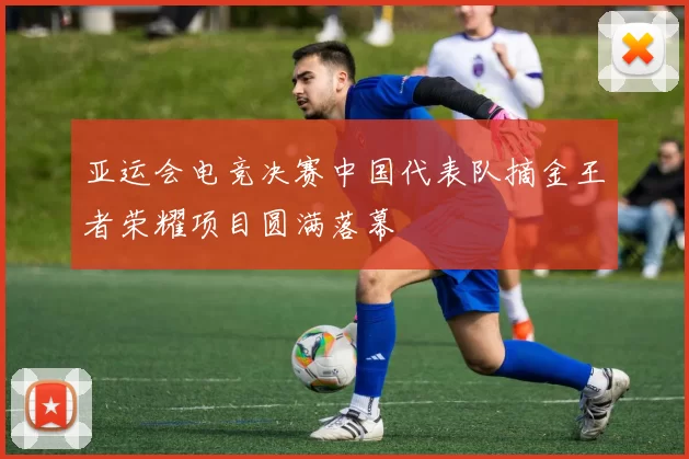 亚运会电竞决赛中国代表队摘金王者荣耀项目圆满落幕