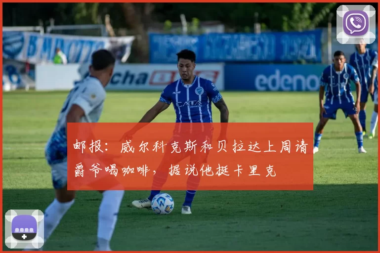 邮报：威尔科克斯和贝拉达上周请爵爷喝咖啡，据说他挺卡里克