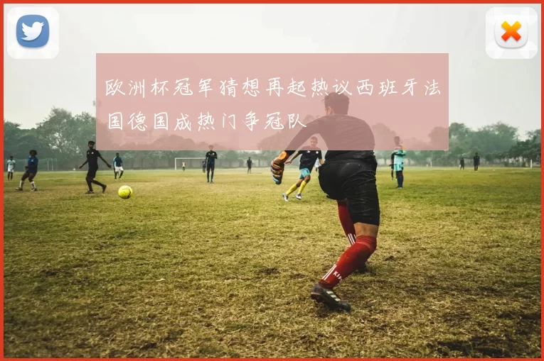 欧洲杯冠军猜想再起热议西班牙法国德国成热门争冠队
