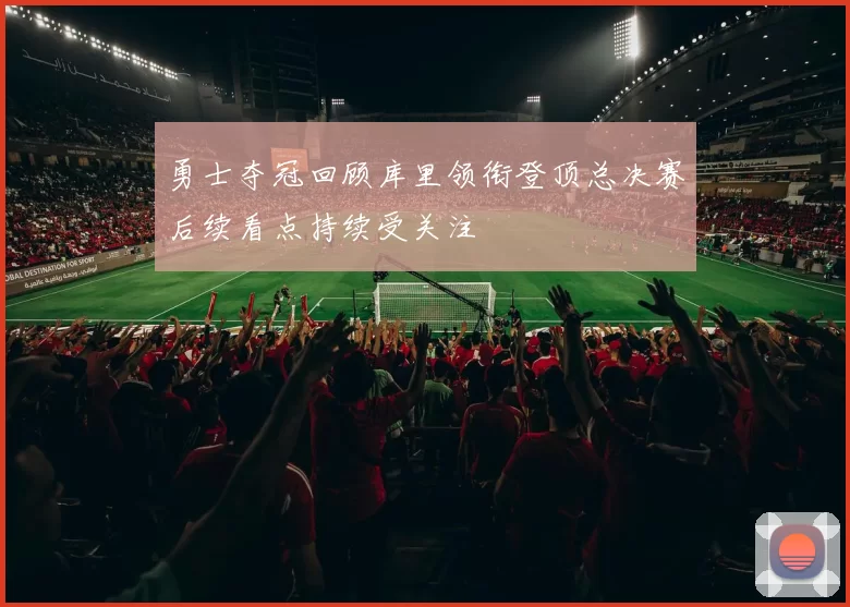 勇士夺冠回顾库里领衔登顶总决赛后续看点持续受关注