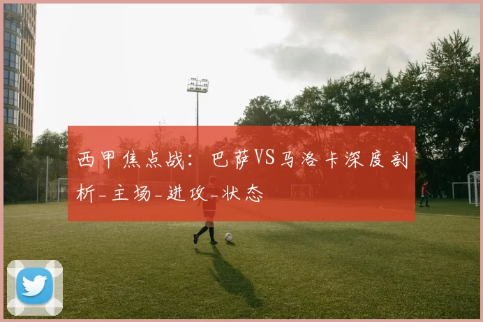 西甲焦点战：巴萨VS马洛卡深度剖析_主场_进攻_状态