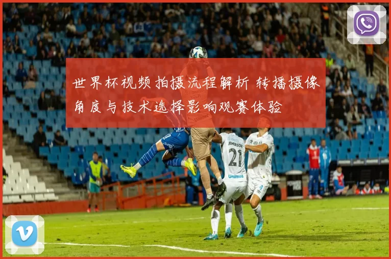 世界杯视频拍摄流程解析 转播摄像角度与技术选择影响观赛体验
