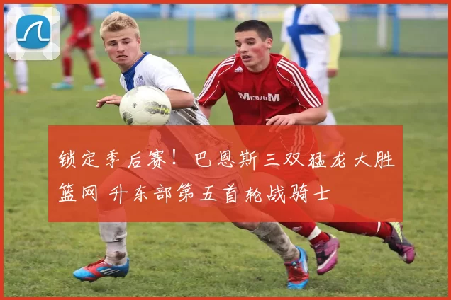 锁定季后赛！巴恩斯三双猛龙大胜篮网 升东部第五首轮战骑士