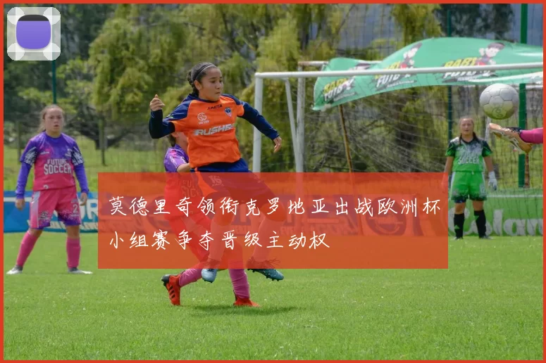 莫德里奇领衔克罗地亚出战欧洲杯小组赛争夺晋级主动权