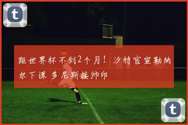 距世界杯不到2个月！沙特官宣勒纳尔下课 多尼斯接帅印