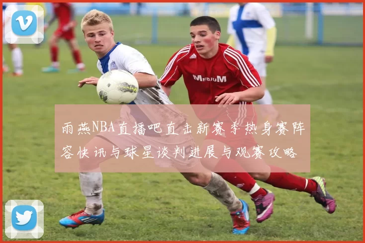雨燕NBA直播吧直击新赛季热身赛阵容快讯与球星谈判进展与观赛攻略