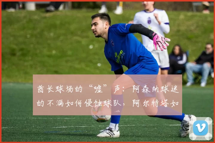 酋长球场的“嘘”声：阿森纳球迷的不满如何侵蚀球队，阿尔特塔如何“人工”提振士气？