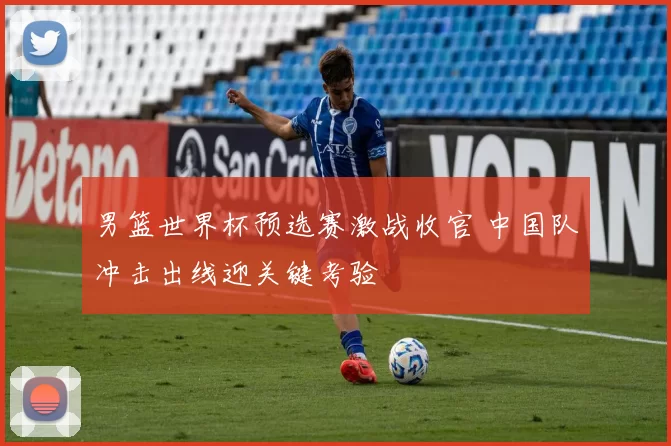 男篮世界杯预选赛激战收官 中国队冲击出线迎关键考验